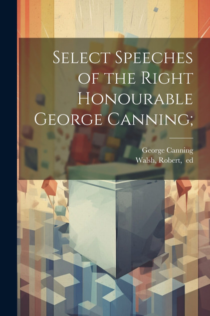 Select Speeches of the Right Honourable George Canning; Select Speeches of the Right Honourable George Canning;