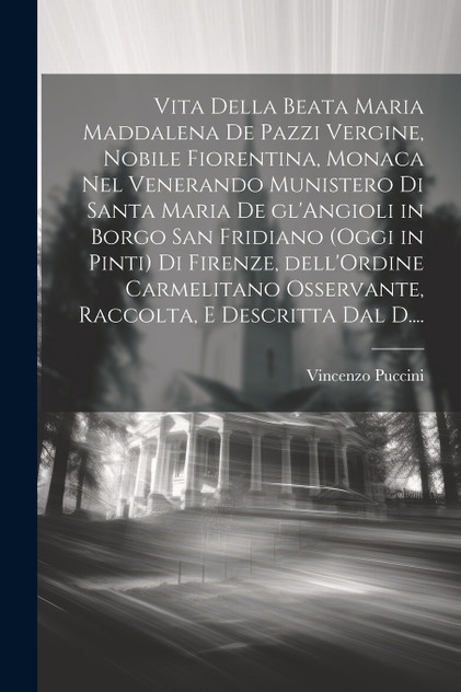 Vita della Beata Maria Maddalena de Pazzi vergine, nobile Fiorentina, monaca nel venerando Munistero di Santa Maria de gl'Angioli in Borgo San Fridiano (oggi in Pinti) di Firenze, dell'Ordine Carmelitano osservante, raccolta, e descritta dal D.... Vita della Beata Maria Maddalena de Pazzi vergine, nobile Fiorentina, monaca nel venerando Munistero di Santa Maria de gl'Angioli in Borgo San Fridiano (oggi in Pinti) di Firenze, dell'Ordine Carmelitano osservante, raccolta, e descritta dal D....