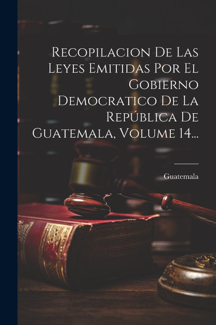 Recopilacion De Las Leyes Emitidas Por El Gobierno Democratico De La República De Guatemala, Volume 14... Recopilacion De Las Leyes Emitidas Por El Gobierno Democratico De La República De Guatemala, Volume 14...