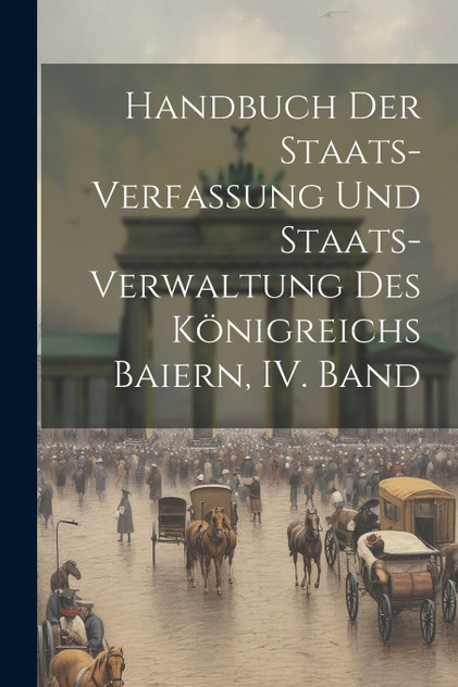 Handbuch der Staats-Verfassung und Staats-Verwaltung des Königreichs Baiern, IV. Band Handbuch der Staats-Verfassung und Staats-Verwaltung des Königreichs Baiern, IV. Band
