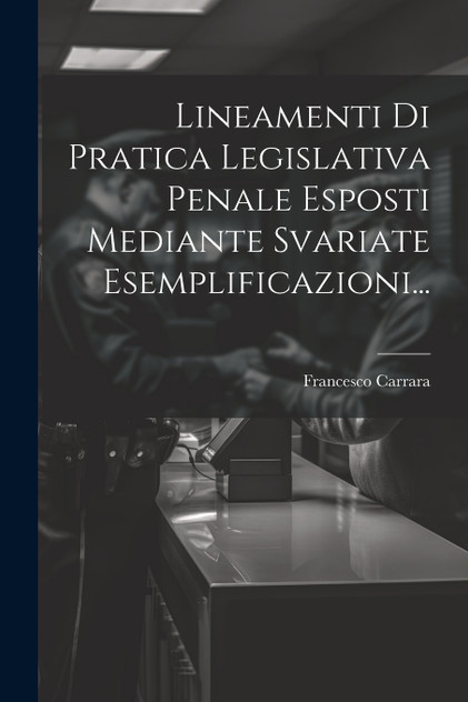 Lineamenti Di Pratica Legislativa Penale Esposti Mediante Svariate Esemplificazioni...