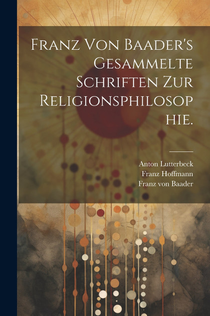 Franz von Baader's Gesammelte Schriften zur Religionsphilosophie. Franz von Baader's Gesammelte Schriften zur Religionsphilosophie.