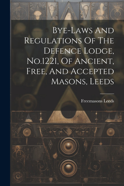 Bye-laws And Regulations Of The Defence Lodge, No.1221, Of Ancient, Free, And Accepted Masons, Leeds Bye-laws And Regulations Of The Defence Lodge, No.1221, Of Ancient, Free, And Accepted Masons, Leeds