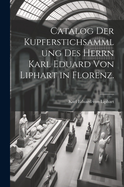 Catalog der Kupferstichsammlung des Herrn Karl Eduard von Liphart in Florenz. Catalog der Kupferstichsammlung des Herrn Karl Eduard von Liphart in Florenz.