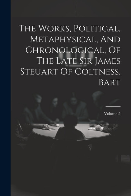 The Works, Political, Metaphysical, And Chronological, Of The Late Sir James Steuart Of Coltness, Bart; Volume 5 The Works, Political, Metaphysical, And Chronological, Of The Late Sir James Steuart Of Coltness, Bart; Volume 5