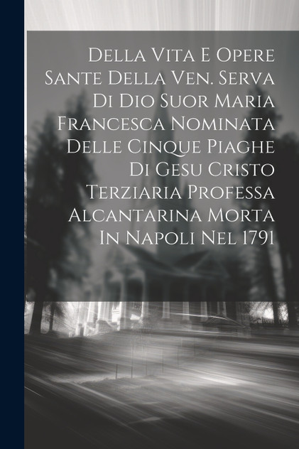 Della Vita E Opere Sante Della Ven. Serva Di Dio Suor Maria Francesca Nominata Delle Cinque Piaghe Di Gesu Cristo Terziaria Professa Alcantarina Morta In Napoli Nel 1791 Della Vita E Opere Sante Della Ven. Serva Di Dio Suor Maria Francesca Nominata Delle Cinque Piaghe Di Gesu Cristo Terziaria Professa Alcantarina Morta In Napoli Nel 1791