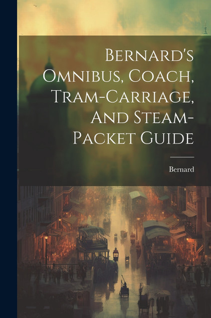 Bernard's Omnibus, Coach, Tram-carriage, And Steam-packet Guide Bernard's Omnibus, Coach, Tram-carriage, And Steam-packet Guide