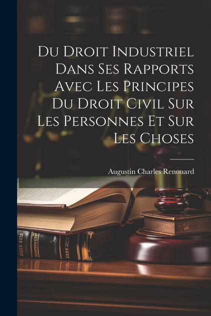 Du Droit Industriel Dans Ses Rapports Avec Les Principes Du Droit Civil Sur Les Personnes Et Sur Les Choses Du Droit Industriel Dans Ses Rapports Avec Les Principes Du Droit Civil Sur Les Personnes Et Sur Les Choses