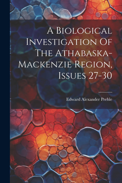 A Biological Investigation Of The Athabaska-mackenzie Region, Issues 27-30 A Biological Investigation Of The Athabaska-mackenzie Region, Issues 27-30