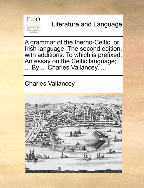 A grammar of the Iberno-Celtic, or Irish language. The second edition, with additions. To which is prefixed, An essay on the Celtic language; ... By ... Charles Vallancey, ... A grammar of the Iberno-Celtic, or Irish language. The second edition, with additions. To which is prefixed, An essay on the Celtic language; ... By ... Charles Vallancey, ...
