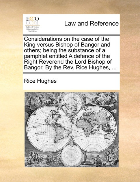 Considerations on the case of the King versus Bishop of Bangor and others; being the substance of a pamphlet entitled A defence of the Right Reverend the Lord Bishop of Bangor. By the Rev. Rice Hughes, ...