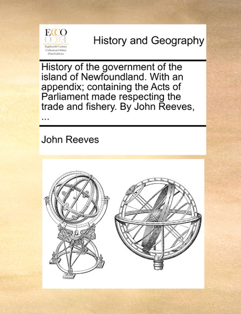 History of the government of the island of Newfoundland. With an appendix; containing the Acts of Parliament made respecting the trade and fishery. By John Reeves, ... History of the government of the island of Newfoundland. With an appendix; containing the Acts of Parliament made respecting the trade and fishery. By John Reeves, ...