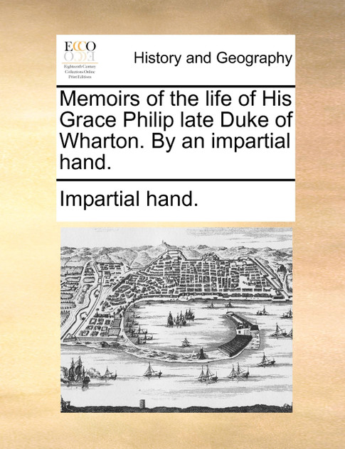 Memoirs of the life of His Grace Philip late Duke of Wharton. By an impartial hand. Memoirs of the life of His Grace Philip late Duke of Wharton. By an impartial hand.