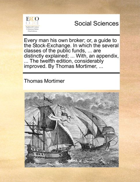 Every man his own broker; or, a guide to the Stock-Exchange. In which the several classes of the public funds, ... are distinctly explained; ... With, an appendix, ... The twelfth edition, considerably improved. By Thomas Mortimer, ...