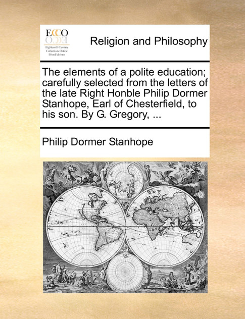 The elements of a polite education; carefully selected from the letters of the late Right Honble Philip Dormer Stanhope, Earl of Chesterfield, to his son. By G. Gregory, ...