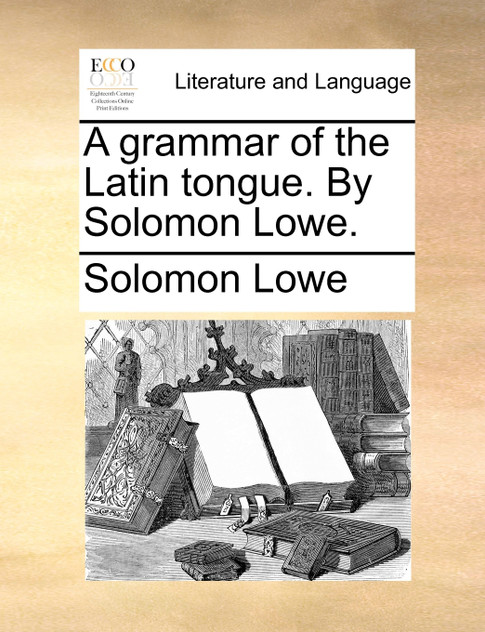 A grammar of the Latin tongue. By Solomon Lowe.
