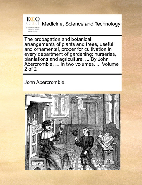 The propagation and botanical arrangements of plants and trees, useful and ornamental, proper for cultivation in every department of gardening; nurseries, plantations and agriculture. ... By John Abercrombie, ... In two volumes. ...  Volume 2 of 2