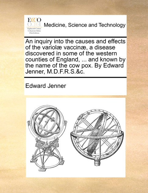 An inquiry into the causes and effects of the variolæ vaccinæ, a disease discovered in some of the western counties of England, ... and known by the name of the cow pox. By Edward Jenner, M.D.F.R.S.&c. An inquiry into the causes and effects of the variolæ vaccinæ, a disease discovered in some of the western counties of England, ... and known by the name of the cow pox. By Edward Jenner, M.D.F.R.S.&c.