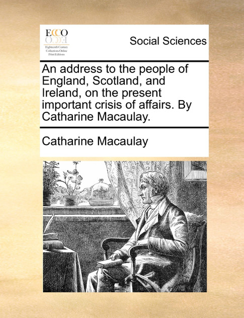An address to the people of England, Scotland, and Ireland, on the present important crisis of affairs. By Catharine Macaulay. An address to the people of England, Scotland, and Ireland, on the present important crisis of affairs. By Catharine Macaulay.