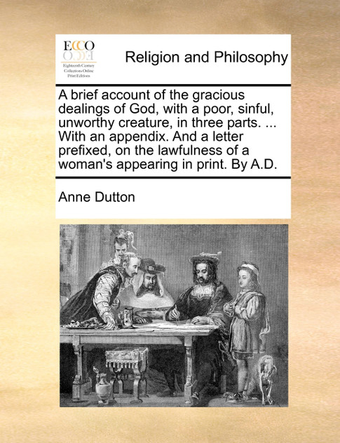 A brief account of the gracious dealings of God, with a poor, sinful, unworthy creature, in three parts. ... With an appendix. And a letter prefixed, on the lawfulness of a woman's appearing in print. By A.D.