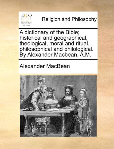 A dictionary of the Bible; historical and geographical, theological, moral and ritual, philosophical and philological. By Alexander Macbean, A.M.