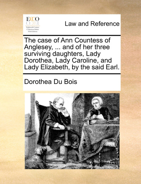 The case of Ann Countess of Anglesey, ... and of her three surviving daughters, Lady Dorothea, Lady Caroline, and Lady Elizabeth, by the said Earl. The case of Ann Countess of Anglesey, ... and of her three surviving daughters, Lady Dorothea, Lady Caroline, and Lady Elizabeth, by the said Earl.