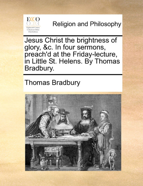 Jesus Christ the brightness of glory, &c. In four sermons, preach'd at the Friday-lecture, in Little St. Helens. By Thomas Bradbury. Jesus Christ the brightness of glory, &c. In four sermons, preach'd at the Friday-lecture, in Little St. Helens. By Thomas Bradbury.