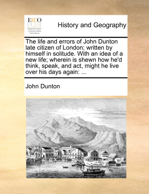 The life and errors of John Dunton late citizen of London; written by himself in solitude. With an idea of a new life; wherein is shewn how he'd think, speak, and act, might he live over his days again