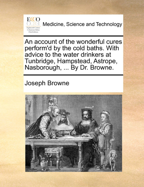An account of the wonderful cures perform'd by the cold baths. With advice to the water drinkers at Tunbridge, Hampstead, Astrope, Nasborough, ... By Dr. Browne.