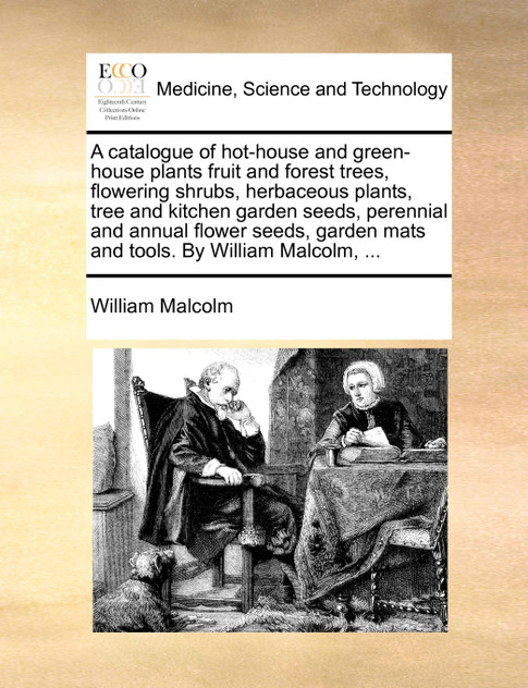 A catalogue of hot-house and green-house plants fruit and forest trees, flowering shrubs, herbaceous plants, tree and kitchen garden seeds, perennial and annual flower seeds, garden mats and tools. By William Malcolm, ... A catalogue of hot-house and green-house plants fruit and forest trees, flowering shrubs, herbaceous plants, tree and kitchen garden seeds, perennial and annual flower seeds, garden mats and tools. By William Malcolm, ...