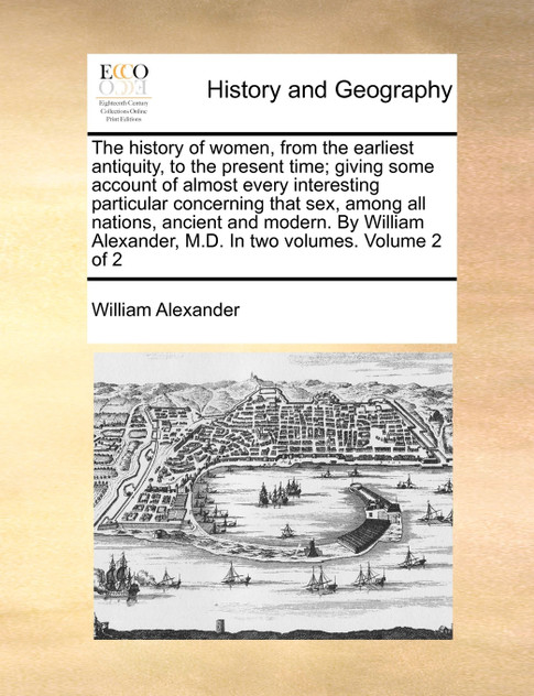The history of women, from the earliest antiquity, to the present time; giving some account of almost every interesting particular concerning that sex, among all nations, ancient and modern. By William Alexander, M.D. In two volumes.  Volume 2 of 2