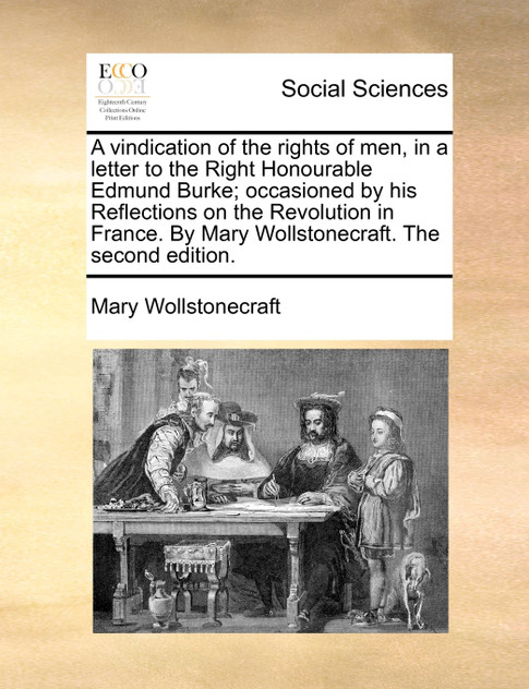 A vindication of the rights of men, in a letter to the Right Honourable Edmund Burke; occasioned by his Reflections on the Revolution in France. By Mary Wollstonecraft. The second edition. A vindication of the rights of men, in a letter to the Right Honourable Edmund Burke; occasioned by his Reflections on the Revolution in France. By Mary Wollstonecraft. The second edition.