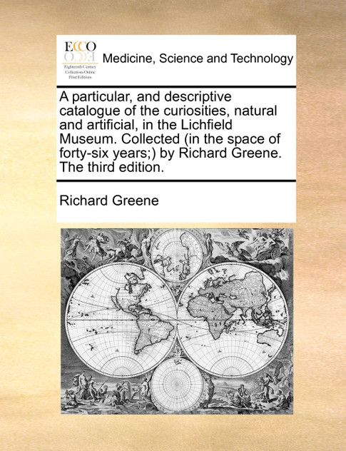 A particular, and descriptive catalogue of the curiosities, natural and artificial, in the Lichfield Museum. Collected (in the space of forty-six years;) by Richard Greene. The third edition.