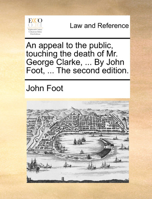 An appeal to the public, touching the death of Mr. George Clarke, ... By John Foot, ... The second edition.