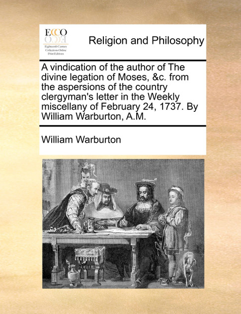A vindication of the author of The divine legation of Moses, &c. from the aspersions of the country clergyman's letter in the Weekly miscellany of February 24, 1737. By William Warburton, A.M.