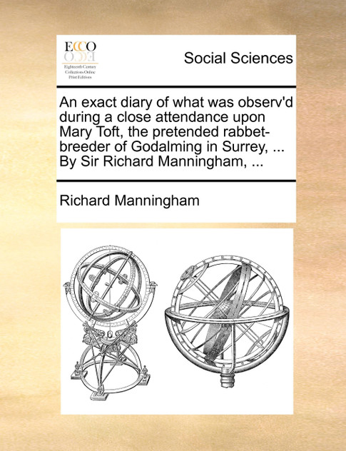 An exact diary of what was observ'd during a close attendance upon Mary Toft, the pretended rabbet-breeder of Godalming in Surrey, ... By Sir Richard Manningham, ...