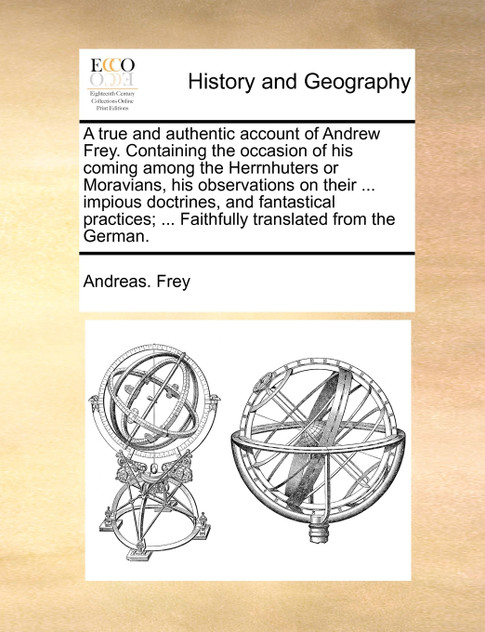 A true and authentic account of Andrew Frey. Containing the occasion of his coming among the Herrnhuters or Moravians, his observations on their ... impious doctrines, and fantastical practices; ... Faithfully translated from the German.