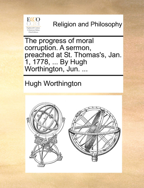 The progress of moral corruption. A sermon, preached at St. Thomas's, Jan. 1, 1778, ... By Hugh Worthington, Jun. ... The progress of moral corruption. A sermon, preached at St. Thomas's, Jan. 1, 1778, ... By Hugh Worthington, Jun. ...
