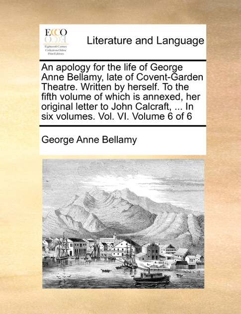 An apology for the life of George Anne Bellamy, late of Covent-Garden Theatre. Written by herself. To the fifth volume of which is annexed, her original letter to John Calcraft, ... In six volumes. Vol. VI.  Volume 6 of 6