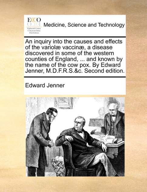 An inquiry into the causes and effects of the variolæ vaccinæ, a disease discovered in some of the western counties of England, ... and known by the name of the cow pox. By Edward Jenner, M.D.F.R.S.&c. Second edition. An inquiry into the causes and effects of the variolæ vaccinæ, a disease discovered in some of the western counties of England, ... and known by the name of the cow pox. By Edward Jenner, M.D.F.R.S.&c. Second edition.