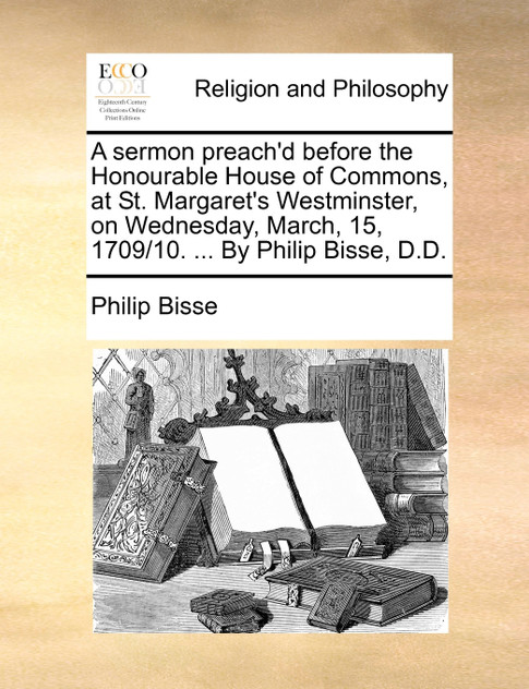 A sermon preach'd before the Honourable House of Commons, at St. Margaret's Westminster, on Wednesday, March, 15, 1709/10. ... By Philip Bisse, D.D. A sermon preach'd before the Honourable House of Commons, at St. Margaret's Westminster, on Wednesday, March, 15, 1709/10. ... By Philip Bisse, D.D.