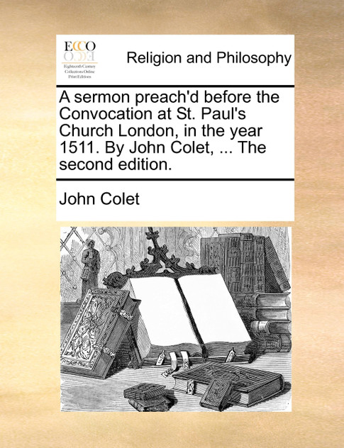 A sermon preach'd before the Convocation at St. Paul's Church London, in the year 1511. By John Colet, ... The second edition.