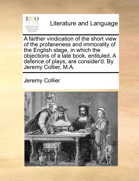 A farther vindication of the short view of the profaneness and immorality of the English stage, in which the objections of a late book, entituled, A defence of plays, are consider'd. By Jeremy Collier, M.A.