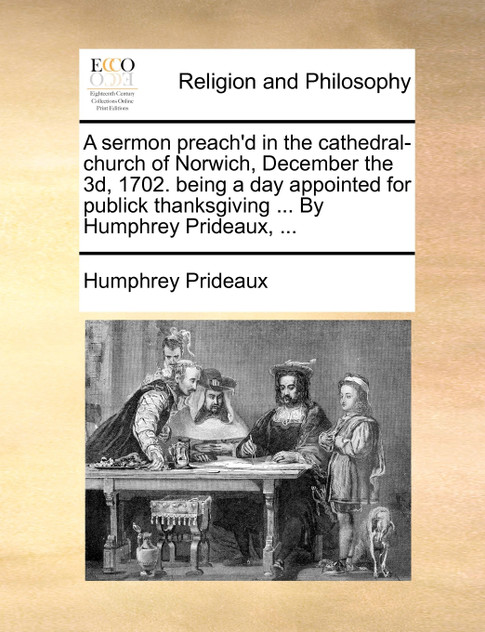 A sermon preach'd in the cathedral-church of Norwich, December the 3d, 1702. being a day appointed for publick thanksgiving ... By Humphrey Prideaux, ... A sermon preach'd in the cathedral-church of Norwich, December the 3d, 1702. being a day appointed for publick thanksgiving ... By Humphrey Prideaux, ...