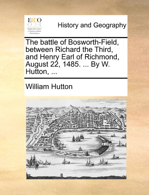 The battle of Bosworth-Field, between Richard the Third, and Henry Earl of Richmond, August 22, 1485. ... By W. Hutton, ... The battle of Bosworth-Field, between Richard the Third, and Henry Earl of Richmond, August 22, 1485. ... By W. Hutton, ...