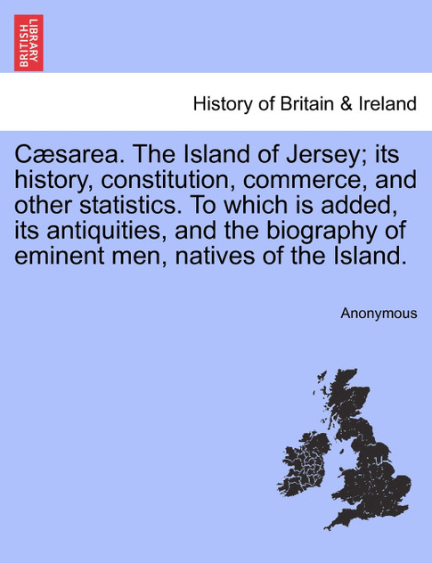 Cæsarea. The Island of Jersey; its history, constitution, commerce, and other statistics. To which is added, its antiquities, and the biography of eminent men, natives of the Island.