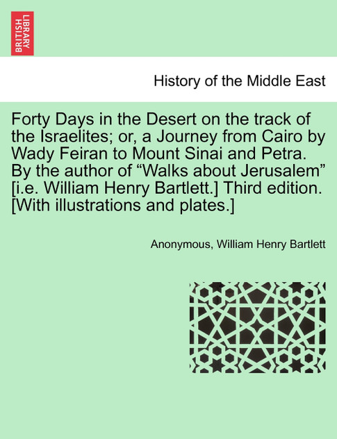 Forty Days in the Desert on the track of the Israelites; or, a Journey from Cairo by Wady Feiran to Mount Sinai and Petra. By the author of "Walks about Jerusalem" [i.e. William Henry Bartlett.] Third edition. [With illustrations and plates.]