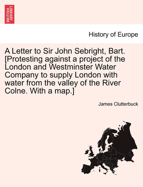 A Letter to Sir John Sebright, Bart. [Protesting against a project of the London and Westminster Water Company to supply London with water from the valley of the River Colne. With a map.]