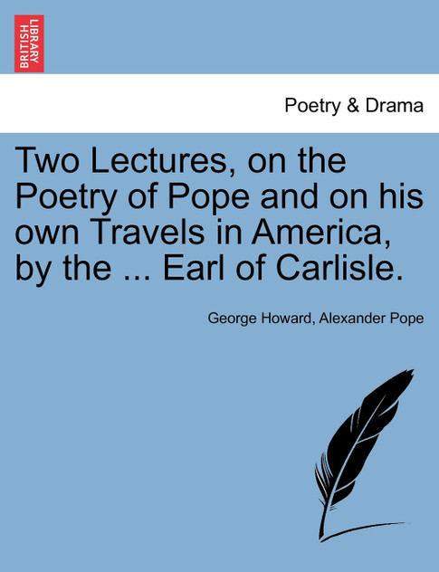 Two Lectures, on the Poetry of Pope and on his own Travels in America, by the ... Earl of Carlisle. Two Lectures, on the Poetry of Pope and on his own Travels in America, by the ... Earl of Carlisle.