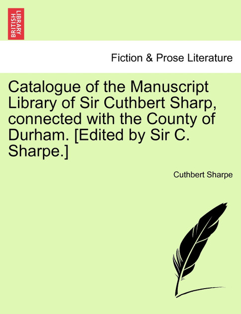 Catalogue of the Manuscript Library of Sir Cuthbert Sharp, connected with the County of Durham. [Edited by Sir C. Sharpe.]